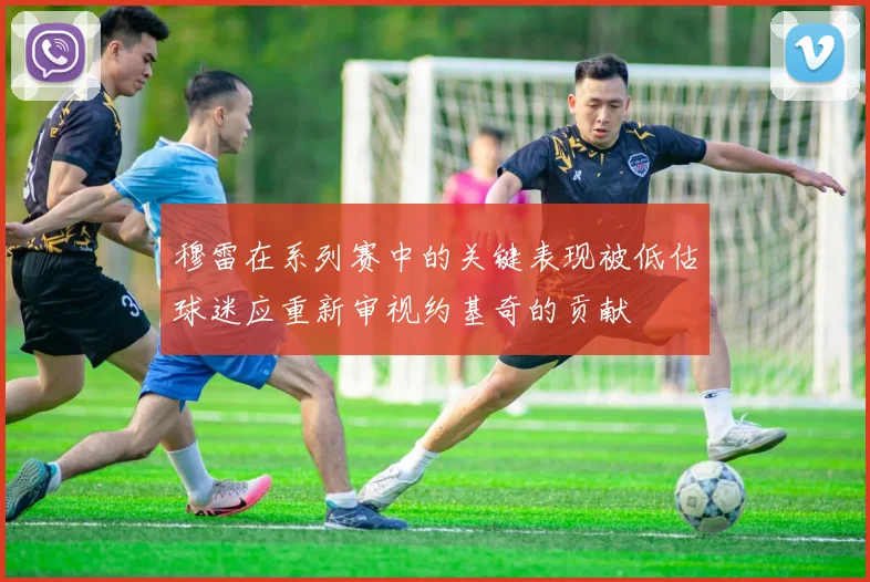 穆雷在系列赛中的关键表现被低估球迷应重新审视约基奇的贡献