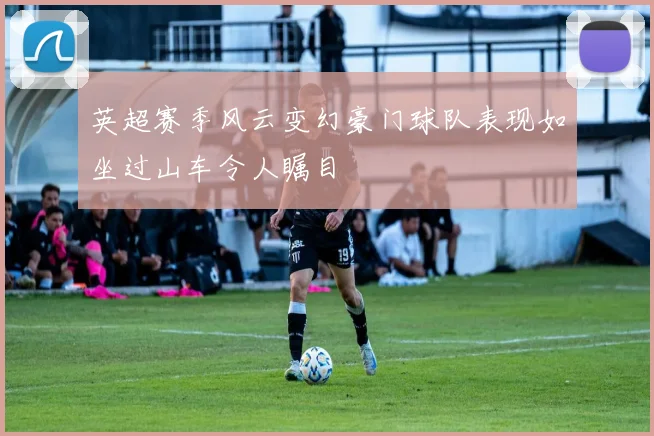 英超赛季风云变幻豪门球队表现如坐过山车令人瞩目