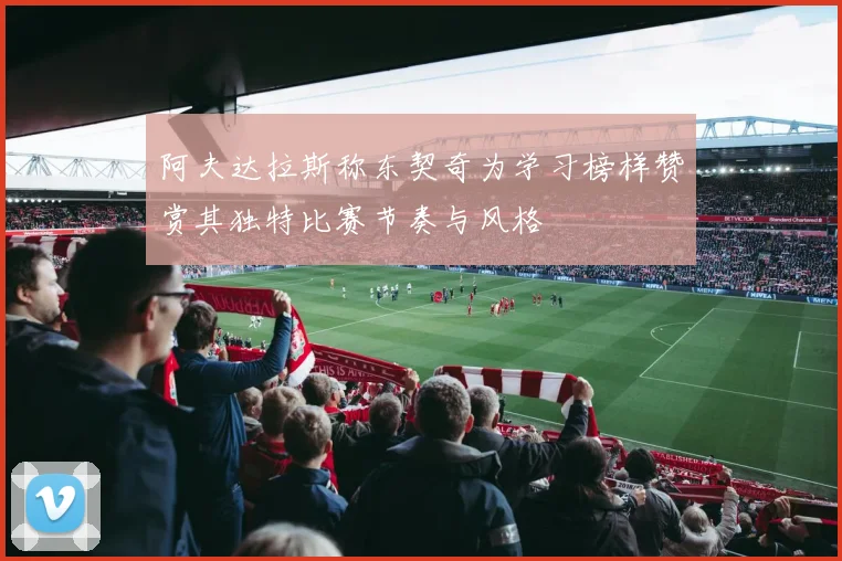 阿夫达拉斯称东契奇为学习榜样赞赏其独特比赛节奏与风格