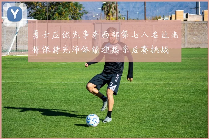 勇士应优先争夺西部第七八名让老将保持充沛体能迎接季后赛挑战