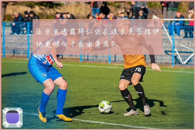 法尔克透露拜仁仍在追求免签格伊他更倾向于自由身离队