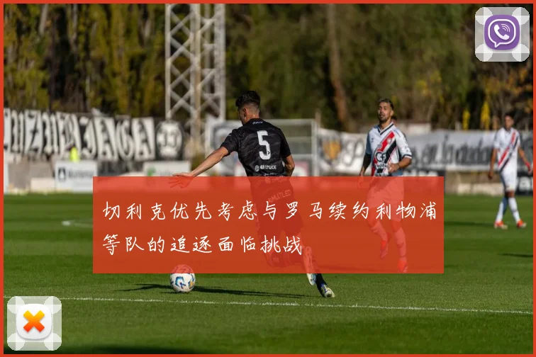 切利克优先考虑与罗马续约利物浦等队的追逐面临挑战