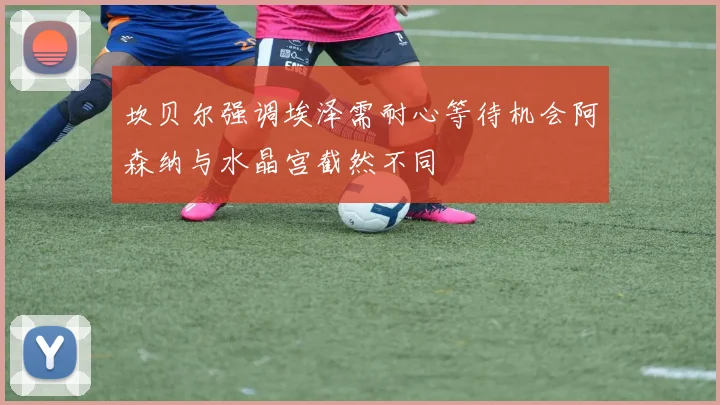 坎贝尔强调埃泽需耐心等待机会阿森纳与水晶宫截然不同