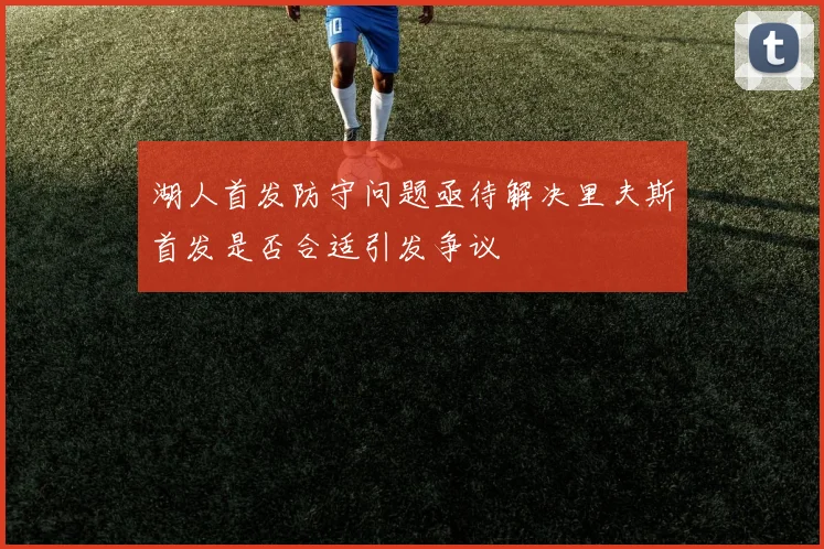 湖人首发防守问题亟待解决里夫斯首发是否合适引发争议