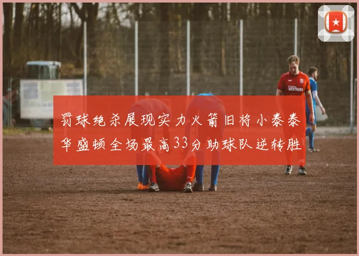 罚球绝杀展现实力火箭旧将小泰泰华盛顿全场最高33分助球队逆转胜利