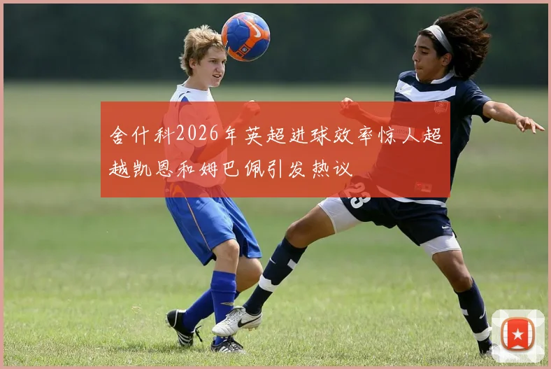 舍什科2026年英超进球效率惊人超越凯恩和姆巴佩引发热议