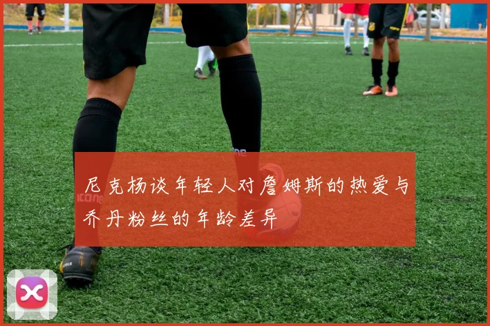 尼克杨谈年轻人对詹姆斯的热爱与乔丹粉丝的年龄差异