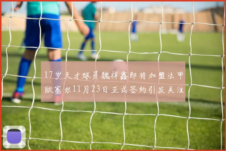 17岁天才球员魏祥鑫即将加盟法甲欧塞尔11月23日正式签约引发关注