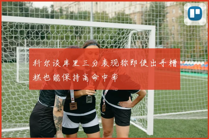 科尔谈库里三分表现称即使出手糟糕也能保持高命中率