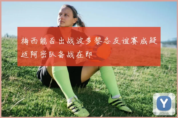 梅西能否出战波多黎各友谊赛成疑迈阿密队备战在即