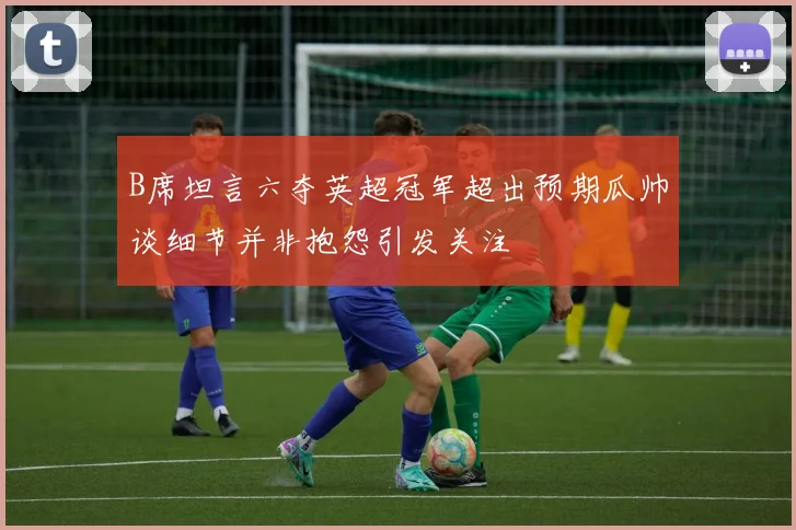 B席坦言六夺英超冠军超出预期瓜帅谈细节并非抱怨引发关注