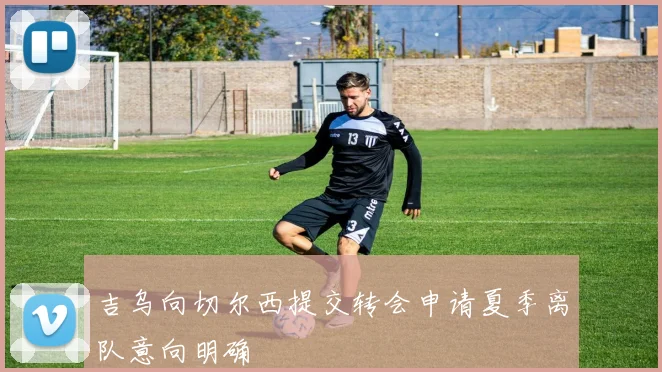 吉乌向切尔西提交转会申请夏季离队意向明确