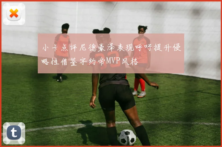 小卡点评尼德豪泽表现呼吁提升侵略性借鉴字约帝MVP风格