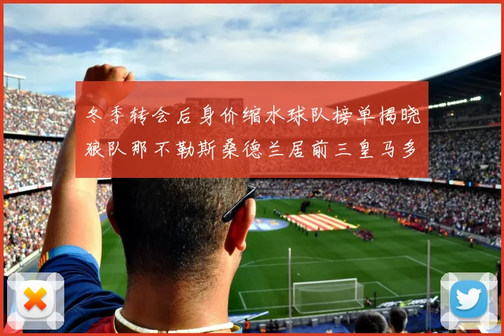 冬季转会后身价缩水球队榜单揭晓狼队那不勒斯桑德兰居前三皇马多特也在其中