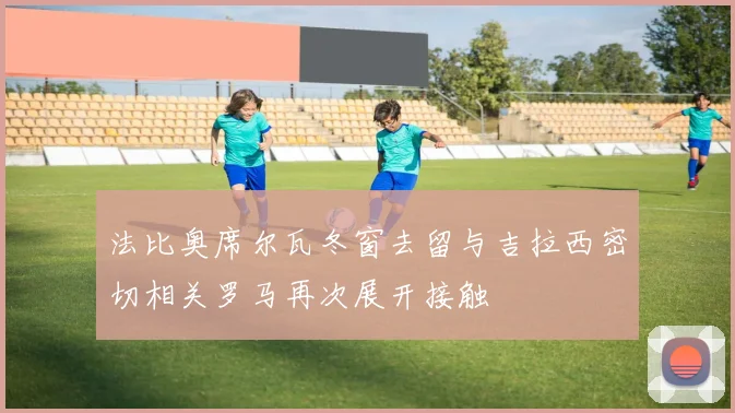 法比奥席尔瓦冬窗去留与吉拉西密切相关罗马再次展开接触
