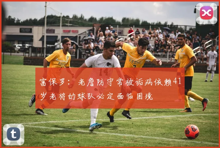 富保罗：老詹防守常被诟病依赖41岁老将的球队必定面临困境