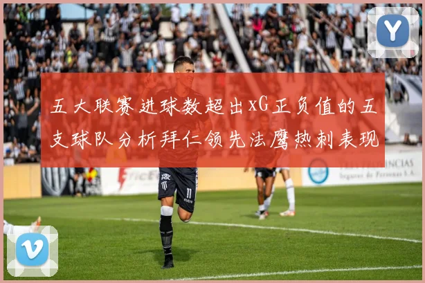 五大联赛进球数超出xG正负值的五支球队分析拜仁领先法鹰热刺表现抢眼