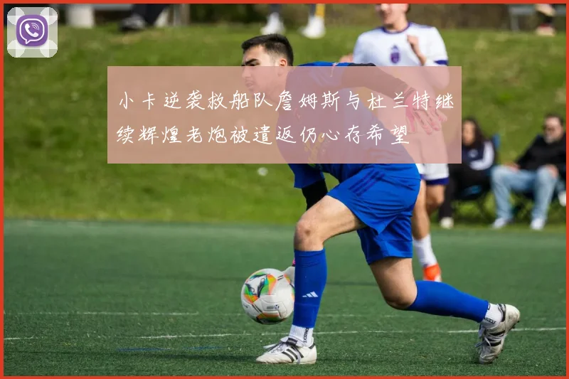 小卡逆袭救船队詹姆斯与杜兰特继续辉煌老炮被遣返仍心存希望