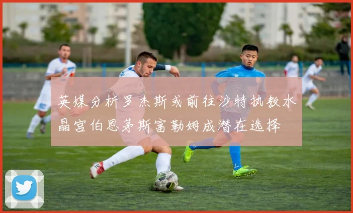 英媒分析罗杰斯或前往沙特执教水晶宫伯恩茅斯富勒姆成潜在选择