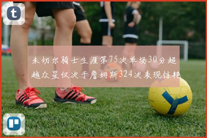 米切尔骑士生涯第75次单场30分超越众星仅次于詹姆斯324次表现惊艳