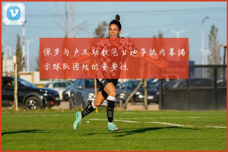 保罗与卢及助教范甘迪争执内幕揭示球队团结的重要性