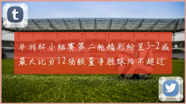非洲杯小组赛第二轮精彩纷呈3-2成最大比分12场较量净胜球均不超过1球