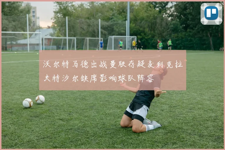 沃尔特马德出战曼联存疑麦利克拉夫特沙尔缺席影响球队阵容