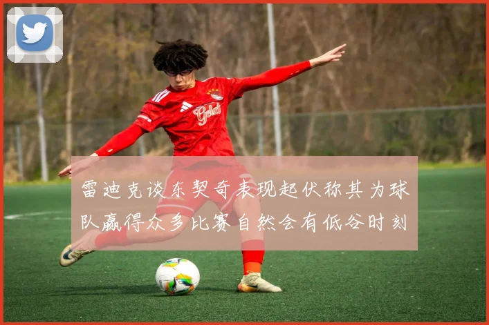 雷迪克谈东契奇表现起伏称其为球队赢得众多比赛自然会有低谷时刻