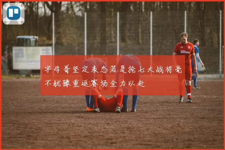 字母哥坚定表态若是抢七大战将毫不犹豫重返赛场全力以赴