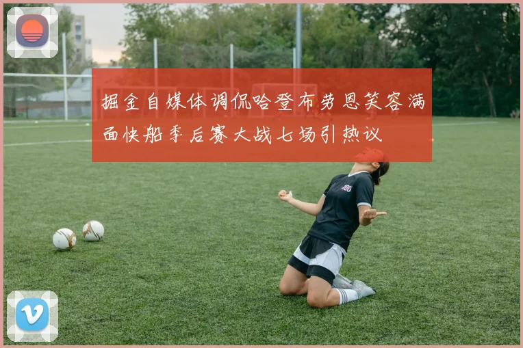 掘金自媒体调侃哈登布劳恩笑容满面快船季后赛大战七场引热议
