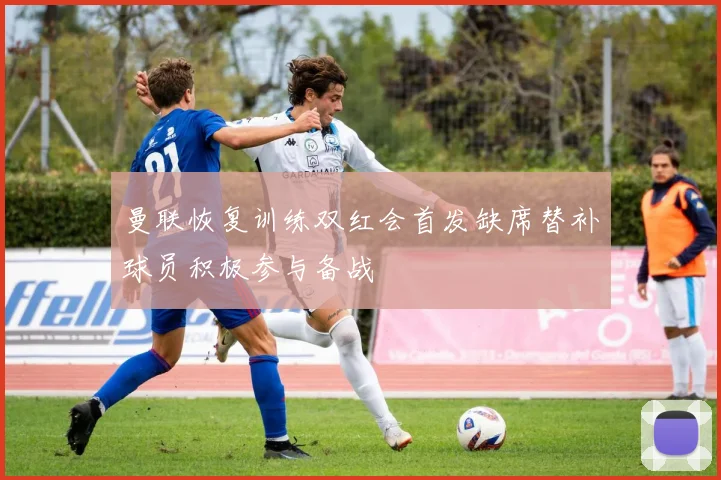 曼联恢复训练双红会首发缺席替补球员积极参与备战