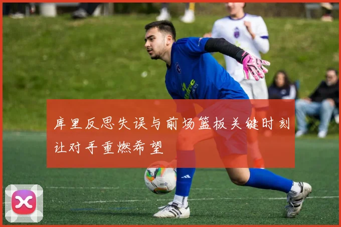 库里反思失误与前场篮板关键时刻让对手重燃希望