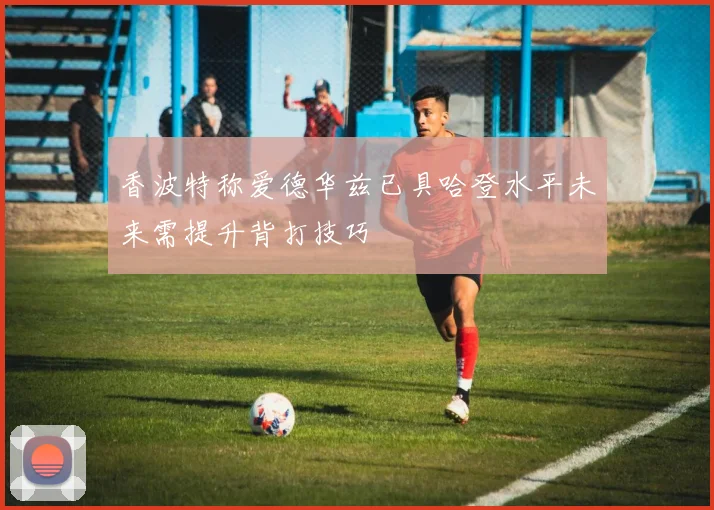 香波特称爱德华兹已具哈登水平未来需提升背打技巧