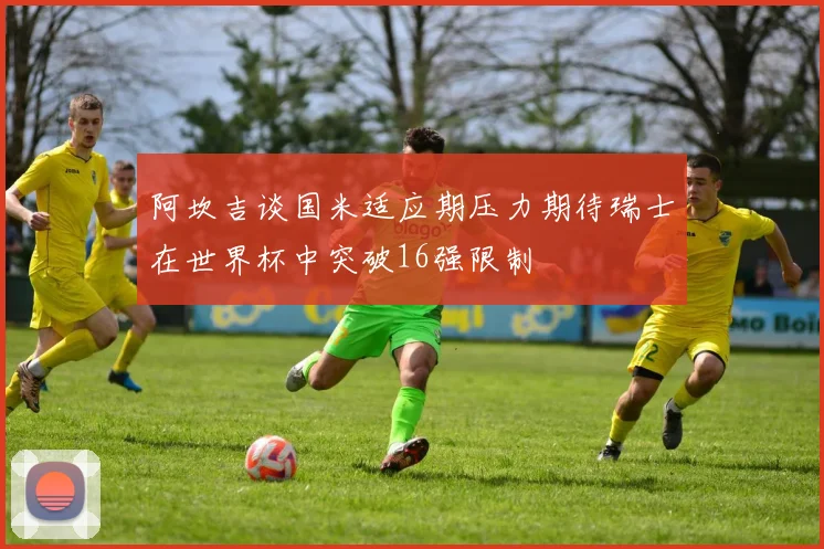 阿坎吉谈国米适应期压力期待瑞士在世界杯中突破16强限制