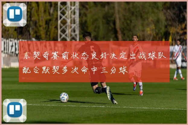 东契奇赛前状态良好决定出战球队配合默契多次命中三分球