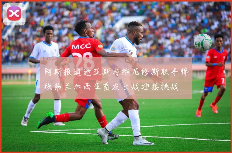 阿斯报道迪亚斯与维尼修斯联手锋线弗兰加西亚首发出战迎接挑战