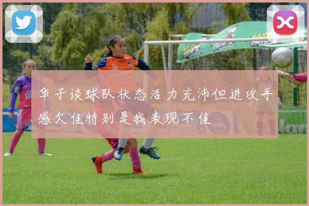 华子谈球队状态活力充沛但进攻手感欠佳特别是我表现不佳
