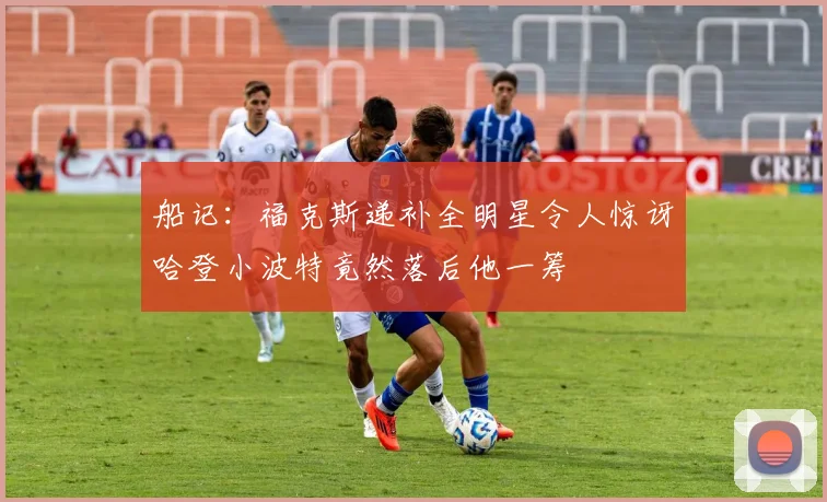 船记：福克斯递补全明星令人惊讶哈登小波特竟然落后他一筹